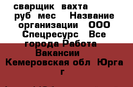 сварщик. вахта. 40 000 руб./мес. › Название организации ­ ООО Спецресурс - Все города Работа » Вакансии   . Кемеровская обл.,Юрга г.